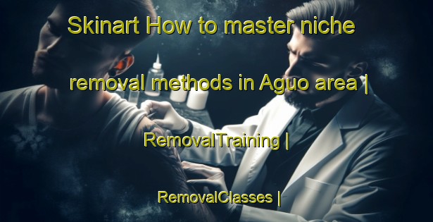 Skinart How to master niche removal methods in Aguo area | RemovalTraining | RemovalClasses | SkinartTraining-China